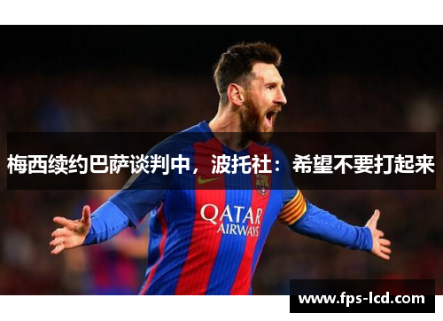 梅西续约巴萨谈判中，波托社：希望不要打起来